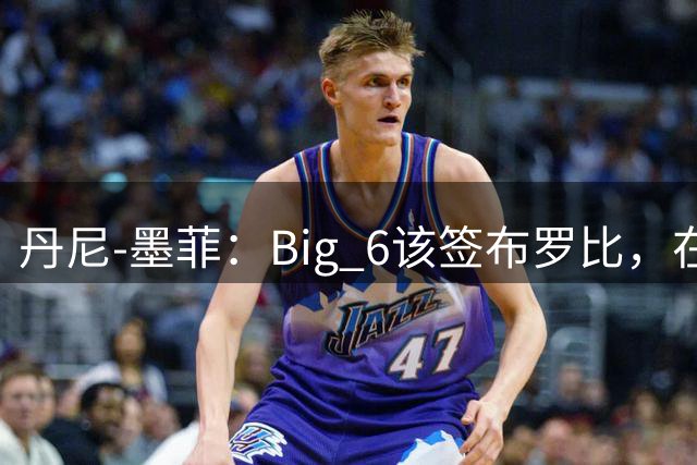 丹尼-墨菲：Big 6该签布罗比，在强队里肯定能进很多球