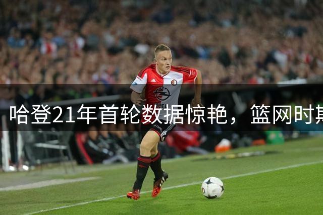 哈登21年首轮数据惊艳，篮网时期展现巅峰状态